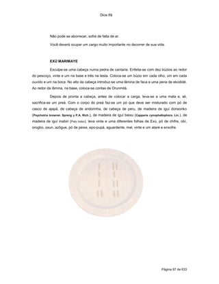 Dice Ifá
Página 97 de 633
Não pode se aborrecer, sofre de falta de ar.
Você deverá ocupar um cargo muito importante no decorrer de sua vida.
EXÚ MARIMAYE
Esculpe-se uma cabeça numa pedra de cantaria. Enfeita-se com dez búzios ao redor
do pescoço, vinte e um na base e três na testa. Coloca-se um búzio em cada olho, um em cada
ouvido e um na boca. No alto da cabeça introduz-se uma lâmina de faca e uma pena de ekodidé.
Ao redor da lâmina, na base, coloca-se contas de Orunmilá.
Depois de pronta a cabeça, antes de colocar a carga, leva-se a uma mata e, ali,
sacrifica-se um preá. Com o corpo do preá faz-se um pó que deve ser misturado com pó de
casco de ajapá, de cabeça de andorinha, de cabeça de peru, de madeira de iguí donsonko
(Psychotria brownei. Spreng y P.A. Rich.), de madeira de iguí biexu (Capparis cynophallophora. Lin.), de
madeira de iguí inabiri (Palo bobo). leva vinte e uma diferentes folhas de Exú, pó de chifre, obí,
orogbo, osun, azôgue, pó de peixe, epo-pupá, aguardente, mel, vinte e um ataré e enxofre.
 
