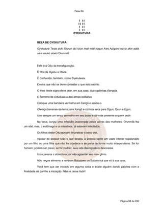 Dice Ifá
Página 98 de 633
I I I
I I I I
I I I
I I I
OYEKUTURA
REZA DE OYEKUTURÁ
Oyekuturá Tesia akiki Olorun obí lolun mati mibi kogun Awo Apigumi wá ta akin adilá
sara akukó abelo Orunmilá.
Este é o Odu da transfiguração.
É filho de Oyeku e Otura.
É conhecido, também, como Oyekutesia.
Ensina que não se deve contestar o que está escrito.
O Awo deste signo deve criar, em sua casa, duas galinhas d'angola
É caminho de Oduduwa e das almas solitárias
Coloque uma bandeira vermelha em Xangô e saúde-o.
Ofereça bananas-da-terra para Xangô e comida seca para Ogun, Oxun e Egun.
Use sempre um lenço vermelho em seu bolso e dê-o de presente a quem pedir.
Na boca, surgiu uma infecção ocasionada pelas vulvas das mulheres. Orunmilá fez
um ebó, mas, o estômago e os intestinos, já estavam infectados.
Os filhos deste Odu gostam de praticar o sexo oral.
Apesar de possuir tudo o que deseja, a pessoa sente um vazio interior ocasionado
por um filho ou uma filha que não lhe obedece e se porta de forma muito independente. Se for
homem, poderá ser preso, se for mulher, leva vida desregrada e desonesta.
Uma pessoa o abandona por não agüentar seu mau gênio.
Não negue alimento a nenhum Babalawo ou Babalorixá que vá à sua casa.
Você tem que ser iniciado em alguma coisa e existe alguém dando palpites com a
finalidade de dar-lhe a iniciação. Não se deixe iludir!
 