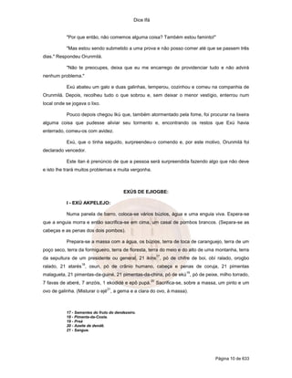 Dice Ifá


           "Por que então, não comemos alguma coisa? Também estou faminto!"

           "Mas estou sendo submetido a uma prova e não posso comer até que se passem três
dias." Respondeu Orunmilá.

           "Não te preocupes, deixa que eu me encarrego de providenciar tudo e não advirá
nenhum problema."

           Exú abateu um galo e duas galinhas, temperou, cozinhou e comeu na companhia de
Orunmilá. Depois, recolheu tudo o que sobrou e, sem deixar o menor vestígio, enterrou num
local onde se jogava o lixo.

           Pouco depois chegou Ikú que, também atormentado pela fome, foi procurar na lixeira
alguma coisa que pudesse aliviar seu tormento e, encontrando os restos que Exú havia
enterrado, comeu-os com avidez.

           Exú, que o tinha seguido, surpreendeu-o comendo e, por este motivo, Orunmilá foi
declarado vencedor.

           Este itan é prenúncio de que a pessoa será surpreendida fazendo algo que não deve
e isto lhe trará muitos problemas e muita vergonha.



                                         EXÚS DE EJIOGBE:

           I - EXÚ AKPELEJO:

           Numa panela de barro, coloca-se vários búzios, água e uma enguia viva. Espera-se
que a enguia morra e então sacrifica-se em cima, um casal de pombos brancos. (Separa-se as
cabeças e as penas dos dois pombos).

           Prepara-se a massa com a água, os búzios, terra de toca de caranguejo, terra de um
poço seco, terra da formigueiro, terra de floresta, terra do meio e do alto de uma montanha, terra
                                                              17
da sepultura de um presidente ou general, 21 ikins , pó de chifre de boi, obí ralado, orogbo
                   18
ralado, 21 atarés , osun, pó de crânio humano, cabeça e penas de coruja, 21 pimentas
                                                                           19
malagueta, 21 pimentas-da-guiné, 21 pimentas-da-china, pó de ekú , pó de peixe, milho torrado,
                                                         20
7 favas de aberé, 7 anzóis, 1 ekodidé e epô pupá.             Sacrifica-se, sobre a massa, um pinto e um
                                21
ovo de galinha. (Misturar o ejé , a gema e a clara do ovo, à massa).



           17 - Sementes do fruto do dendezeiro.
           18 - Pimenta-da-Costa.
           19 - Preá
           20 - Azeite de dendê.
           21 - Sangue.




                                                                                        Página 10 de 633
 