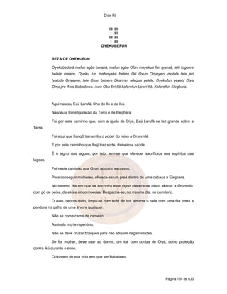 Dice Ifá


                                            II II
                                             I II
                                            II II
                                             I II
                                         OYEKUBEFUN


           REZA DE OYEKUFUN

           Oyekúbedurá mafun agbá barabá, mafun agba Ofun mayekun fun Iyansã, lelé foguere
           belele malere, Oyeku fun mafunyeké belere Ori Oxun Oriyeyeo, molala lala jeri
           Iyalode Oriyeyeo, lele Oxun bebere Okanran ielegue yelele, Oyekufun yeyebi Oiya
           Oma jire Awa Babadawa. Awo Oba Eri Ifá kaferefun Lewri Ifá. Kaferefun Elegbara.



           Aqui nasceu Exú Larufá, filho de Ile e de Ikú.

           Nasceu a transfiguração da Terra e de Elegbara.

           Foi por este caminho que, com a ajuda de Oiyá, Exú Larufá se fez grande sobre a
Terra.

           Foi aqui que Xangô transmitiu o poder do reino a Orunmilá.

           É por este caminho que Ibeji traz sorte, dinheiro e saúde.

           É o signo das lagoas, por isto, tem-se que oferecer sacrifícios aos espíritos das
lagoas.

           Foi neste caminho que Oxun adquiriu escravos.

           Para conseguir mulheres, oferece-se um preá dentro de uma cabaça a Elegbara.

           No mesmo dia em que se encontra este signo oferece-se cinco akarás a Orunmilá,
com pó de peixe, de ekú e cinco moedas. Despacha-se, no mesmo dia, no cemitério.

           O Awo, depois disto, limpa-se com bofe de boi, amarra o bofe com uma fita preta e
pendura no galho de uma árvore qualquer.

           Não se come carne de carneiro.

           Assinala morte repentina.

           Não se deve cruzar bosques para não adquirir negatividades.

           Se for mulher, deve usar ao dormir, um idé com contas de Oiyá, como proteção
contra Ikú durante o sono.

           O homem de sua vida tem que ser Babalawo.




                                                                             Página 104 de 633
 