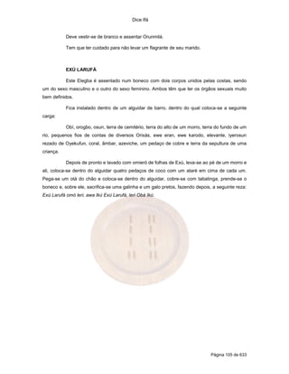 Dice Ifá


           Deve vestir-se de branco e assentar Orunmilá.

           Tem que ter cuidado para não levar um flagrante de seu marido.



           EXÚ LARUFÁ

           Este Elegba é assentado num boneco com dois corpos unidos pelas costas, sendo
um do sexo masculino e o outro do sexo feminino. Ambos têm que ter os órgãos sexuais muito
bem definidos.

           Fica instalado dentro de um alguidar de barro, dentro do qual coloca-se a seguinte
carga:

           Obí, orogbo, osun, terra de cemitério, terra do alto de um morro, terra do fundo de um
rio, pequenos fios de contas de diversos Orixás, ewe eran, ewe karodo, elevante, iyerosun
rezado de Oyekufun, coral, âmbar, azeviche, um pedaço de cobre e terra da sepultura de uma
criança.

           Depois de pronto e lavado com omieró de folhas de Exú, leva-se ao pé de um morro e
ali, coloca-se dentro do alguidar quatro pedaços de coco com um ataré em cima de cada um.
Pega-se um otá do chão e coloca-se dentro do alguidar, cobre-se com tabatinga, prende-se o
boneco e, sobre ele, sacrifica-se uma galinha e um galo pretos, fazendo depois, a seguinte reza:
Exú Larufá omó leri, awa Ikú Exú Larufá, leri Obá Ikú.




                                                                                Página 105 de 633
 
