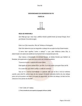 Dice Ifá




                               DESVENDANDO OS SEGREDOS DE IFÁ

                                               PARTE III



                                                 II II
                                                  I I
                                                  I I
                                                 II II
                                              IWORI MEJI


           REZA DE IWORI MEJI

           Iwori Meji iguí iguí, miyo miyo, adifafun Kolokó iyebefá tiroke Iyá lampé Xangô, Aroní
           yeó Eleripin Orunmilá lorugbó.



           Este é um Odu masculino, filho de Tehitana e Houlogodo.

           Este Odu determina que se resguarde a cabeça de sua ação de Anjo Exterminador.
                                                            1
           O termo Iwori significa “cortar a cabeça ” o que, pela influência deste Odu, é
determinado num plano de existência incompreensível e inacessível para nós.

           Aqui nasceu a decapitação, os animais ferozes, as bestas ferozes que habitam as
florestas, principalmente a hiena que serve como seu símbolo esotérico.

           Trouxe ao mundo o costume de comer carne.

           Está ligado ao ponto cardeal Sul e, por isto, é um dos quatro principais Odus de Ifá.

           Foi a este Odu que Olofin confiou o cutelo do carrasco.

           Sua cor é o marrom-avermelhado e é através dele que se faz o mal às mulheres
usando, para este fim, panos sujos de seu sangue menstrual colocados dentro de uma cabaça
junto com pó de peixe e de preá e um peixe de água doce. Ao redor da cabaça, do lado de fora,
                                       2
coloca-se cinco penas de ekodidé .




           1 - Iwo = cortar; ori = cabeça.,

           2 - Pena vermelha de uma espécie de papagaio africano (odidé).




                                                                                 Página 106 de 633
 
