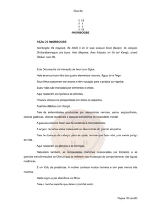 Dice Ifá


                                               I II
                                               I I
                                               I I
                                               I II
                                           IWORIBOGBE


             REZA DE IWORIBOGBE

             Iworibogbe Ifá mayewé, Ifá Afefé ti ikí ití ewe anakun Orun Bebeni. Ifá Adiyoko
             Onibarabaniregun ará buxe, Awo Mayewe, Awo Adiyoko ori Ifá oni Xangô, oniwó
             Olokun onini Ifá.



             Este Odu resulta da interação de Iwori com Ogbe.

             Nele se encontram três dos quatro elementos naturais: Água, Ar e Fogo.

             Seus filhos costumam ser avaros e têm vocação para a prática da vigarice.

             Suas vidas são marcadas por tormentos e crises.

             Aqui nasceram as injúrias e as afrontas.

             Provoca atrasos na prosperidade em todos os aspectos.

             Assinala débitos com Xangô.

             Fala de enfermidades produzidas por descontrole nervoso, asma, esquizofrenia,
úlceras gástricas, úlceras duodenais e ataques transitórios de insanidade mental.

             A pessoa costuma fazer uso de sedativos e tranqüilizantes.

             A origem de todos estes males está no descontrole do grande simpático.

             Fala de doenças da cabeça, para as quais, tem-se que fazer ebó, pois existe perigo
de vida.

             Aqui nasceram os gêmeos e as formigas.

             Nasceram também, as tempestades marinhas ocasionadas por tornados e as
grandes transformações de Olokun que se refletem nas mudanças de comportamento das águas
oceânicas.

             É um Odu de prostitutas. A mulher conhece muitos homens e tem pelo menos três
maridos.

             Neste signo o pai abandona os filhos.

             Fala o pombo viajante que deixa o pombal vazio.




                                                                                Página 110 de 633
 