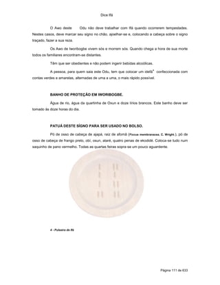 Dice Ifá


           O Awo deste           Odu não deve trabalhar com Ifá quando ocorrerem tempestades.
Nestes casos, deve marcar seu signo no chão, ajoelhar-se e, colocando a cabeça sobre o signo
traçado, fazer a sua reza.

           Os Awo de Iworibogbe vivem sós e morrem sós. Quando chega a hora de sua morte
todos os familiares encontram-se distantes.

           Têm que ser obedientes e não podem ingerir bebidas alcoólicas.
                                                                          4
           A pessoa, para quem saia este Odu, tem que colocar um idefá        confeccionada com
contas verdes e amarelas, alternadas de uma a uma, o mais rápido possível.



           BANHO DE PROTEÇÃO EM IWORIBOGBE.

           Água de rio, água da quartinha de Oxun e doze lírios brancos. Este banho deve ser
tomado às doze horas do dia.



           PATUÁ DESTE SÍGNO PARA SER USADO NO BOLSO.

           Pó de osso de cabeça de ajapá, raiz de afomã ( Ficcus membranacea. C. Wright.), pó de
osso de cabeça de frango preto, obí, osun, ataré, quatro penas de ekodidé. Coloca-se tudo num
saquinho de pano vermelho. Todas as quartas feiras sopra-se um pouco aguardente.




           4 - Pulseira de Ifá




                                                                                Página 111 de 633
 