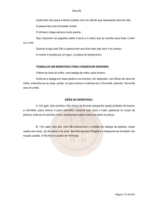 Dice Ifá


            Cuide bem dos seios e tenha cuidado com um aborto que representa risco de vida.

            A pessoa fez uma inimizade mortal.

            O dinheiro chega sempre muito quente.

            Aqui nasceram as pegadas sobre a terra e o rastro que se recolhe para fazer o bem
ou o mal.

            Quando surge este Odu a pessoa tem que ficar sete dias sem ir ao campo.

            A mulher é levada por um egun, à prática do lesbianismo.



            TRABALHO EM IWORIYEKU PARA CONSEGUIR DINHEIRO.

            Folhas da cana do milho, uma espiga de milho, pano branco.

            Corta-se a espiga em duas partes e se envolve, em separado, nas folhas de cana de
milho, embrulha-se as duas, juntas, no pano branco e oferece-se a Orunmilá, dizendo: Orunmilá
owo ire umbó.



                                    EBÓS DE IWORIYEKU:

            I - Um galo, dois pombos, três ramos de árvores (perguntar quais) pintados de branco
e vermelho, pano branco e pano vermelho. Leva-se tudo para o mato, passa-se no corpo da
pessoa, solta-se os pombos vivos, sacrifica-se o galo e arria-se sobre os panos.



            II - Um galo, dois etú, uma fita branca com a medida da cabeça da pessoa, roupa
usada sem lavar, pó de peixe e de preá. Sacrifica-se para Elegbara e despacha-se enrolado nas
roupas usadas. A fita fica no quarto de Yemanjá.




                                                                                   Página 113 de 633
 