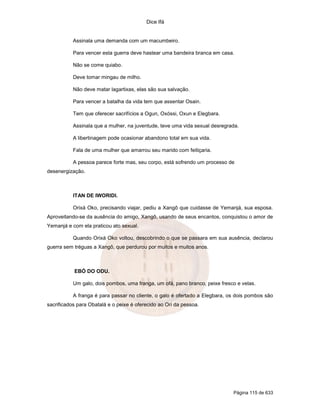 Dice Ifá


           Assinala uma demanda com um macumbeiro.

           Para vencer esta guerra deve hastear uma bandeira branca em casa.

           Não se come quiabo.

           Deve tomar mingau de milho.

           Não deve matar lagartixas, elas são sua salvação.

           Para vencer a batalha da vida tem que assentar Osain.

           Tem que oferecer sacrifícios a Ogun, Oxóssi, Oxun e Elegbara.

           Assinala que a mulher, na juventude, teve uma vida sexual desregrada.

           A libertinagem pode ocasionar abandono total em sua vida.

           Fala de uma mulher que amarrou seu marido com feitiçaria.

           A pessoa parece forte mas, seu corpo, está sofrendo um processo de
desenergização.



           ITAN DE IWORIDI.

           Orixá Oko, precisando viajar, pediu a Xangô que cuidasse de Yemanjá, sua esposa.
Aproveitando-se da ausência do amigo, Xangô, usando de seus encantos, conquistou o amor de
Yemanjá e com ela praticou ato sexual.

           Quando Orixá Oko voltou, descobrindo o que se passara em sua ausência, declarou
guerra sem tréguas a Xangô, que perdurou por muitos e muitos anos.



           EBÓ DO ODU.

           Um galo, dois pombos, uma franga, um ofá, pano branco, peixe fresco e velas.

           A franga é para passar no cliente, o galo é ofertado a Elegbara, os dois pombos são
sacrificados para Obatalá e o peixe é oferecido ao Ori da pessoa.




                                                                             Página 115 de 633
 