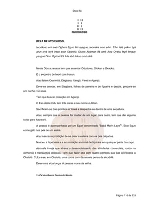 Dice Ifá


                                               I II
                                               I I
                                              II I
                                              II II
                                           IWORIKOSO


          REZA DE IWORIKOSO.

          Iworikoso eni ewá Ogboni Egun Ikú ayegue, iwoneke arun efun. Efun lelé yekun Iyá
          arun leyé leyé intori arun Obonhú. Oluwo Aboman Ifá omó Awo Oyeku leyé lengue
          yengue Orun Ogboni Fá Inle ebó lokun omó niká.



          Neste Odu a pessoa tem que assentar Oduduwa, Olokun e Oxaoko.

          É o encontro de Iwori com Irosun.

          Aqui falam Orunmilá, Elegbara, Xangô, Yewá e Aganjú.

          Deve-se colocar, em Elegbara, folhas de parreira e de figueira e depois, prepara-se
um banho com elas.

          Tem que buscar proteção em Aganjú.

          O Exú deste Odu tem três caras e seu nome é Atitan.

          Sacrificam-se dois pombos À Yewá e despacha-se dentro de uma sepultura.

          Aqui, sempre que a pessoa for mudar de um lugar para outro, tem que dar alguma
coisa para Azawani.
                                                                                  5
          A pessoa é acompanhada por um Egun denominado "Babá Merin Laye ". Este Egun
come galo nos pés de um arabá.

          Aqui nasceu a proibição de se pisar a esteira com os pés calçados.

          Nasceu a hipocrisia e a acumulação anormal de líquidos em qualquer parte do corpo.

          Assinala inveja que atrasa o desenvolvimento das atividades comerciais, roubo no
comércio e transações desleais. Tem que fazer ebó com quatro pombos que são oferecidos a
Obatalá. Coloca-se, em Obatalá, uma coroa com dezesseis penas de ekodidé.

          Determina vida longa. A pessoa morre de velha.



          5 - Pai dos Quatro Cantos do Mundo




                                                                               Página 116 de 633
 