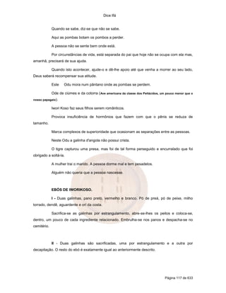 Dice Ifá


             Quando se sabe, diz-se que não se sabe.

             Aqui as pombas botam os pombos a perder.

             A pessoa não se sente bem onde está.

             Por circunstâncias de vida, está separada do pai que hoje não se ocupa com ela mas,
amanhã, precisará de sua ajuda.

             Quando isto acontecer, ajude-o e dê-lhe apoio até que venha a morrer ao seu lado,
Deus saberá recompensar sua atitude.

             Este   Odu mora num pântano onde as pombas se perdem.

             Ode de ciúmes e da cotorra ( Ave americana da classe dos Peitácidos, um pouco menor que o
nosso papagaio).

             Iwori Koso faz seus filhos serem românticos.

             Provoca insuficiência de hormônios que fazem com que o pênis se reduza de
tamanho.

             Marca complexos de superioridade que ocasionam as separações entre as pessoas.

             Neste Odu a galinha d'angola não possui crista.

             O tigre capturou uma presa, mas foi de tal forma perseguido e encurralado que foi
obrigado a soltá-la.

             A mulher trai o marido. A pessoa dorme mal e tem pesadelos.

             Alguém não queria que a pessoa nascesse.



             EBÓS DE IWORIKOSO.

             I - Duas galinhas, pano preto, vermelho e branco. Pó de preá, pó de peixe, milho
torrado, dendê, aguardente e orí da costa.

             Sacrifica-se as galinhas por estrangulamento, abre-se-lhes os peitos e coloca-se,
dentro, um pouco de cada ingrediente relacionado. Embrulha-se nos panos e despacha-se no
cemitério.



             II - Duas galinhas são sacrificadas, uma por estrangulamento e a outra por
decapitação. O resto do ebó é exatamente igual ao anteriormente descrito.




                                                                                    Página 117 de 633
 