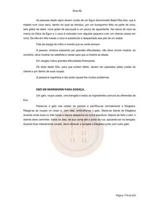 Dice Ifá


           As pessoas deste signo devem cuidar de um Egun denominado Babá Oba Axe, que é
tratado num coco seco, dentro do qual se introduz, por um buraquinho feito na parte de cima,
seis grãos de ataré, nove gotas de epo-pupá e um pouco de aguardente. Na casca do coco se
marca os Odus de Egun e o coco é colocado num alguidar pequeno com um charuto aceso em
cima. De três em três meses o coco é substituído e despachado aos pés de um arabá.

           Fala da espiga de milho e manda que se cante sempre.

           A pessoa, embora passando por grandes dificuldades, não deve chorar miséria, ao
contrário, deve mostrar-se satisfeita e cantar para que a miséria se afaste.

           Em osogbo indica grandes dificuldades financeiras.

           Os ebós deste Odu, para que surtam efeito, devem ser passados pelas costas do
cliente e por dentro de suas roupas.

           A pessoa é orgulhosa e isto pode causar-lhe muitos problemas.



           EBÓ EM IWORIWORIN PARA DOENÇA.

           Um galo, roupa usada, uma bengala e todos os ingredientes comuns às oferendas de
Exú.

           Passa-se o galo nas costas da pessoa e sacrifica-se normalmente a Elegbara.
Rasga-se as roupas no corpo e, com elas, embrulha-se o galo. Deixa-se diante de Elegbara
durante umas duas ou três horas e depois despacha-se numa sepultura. Depois de feito o ebó, o
doente deve caminhar, todos os dias, de sua cama até a porta da rua, apoiando-se na bengala.
Quando ficar inteiramente curado, deve oferecer a bengala a Elegbara junto com outro galo.




                                                                               Página 119 de 633
 