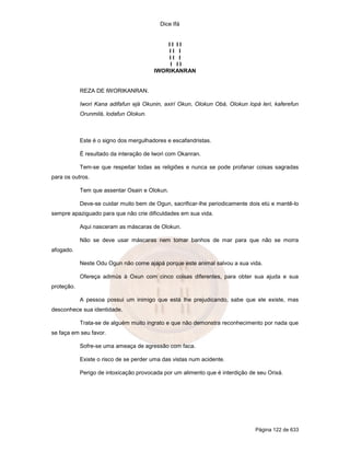 Dice Ifá


                                            II II
                                            II I
                                            II I
                                             I II
                                        IWORIKANRAN


            REZA DE IWORIKANRAN.

            Iwori Kana adifafun ejá Okunin, axirí Okun, Olokun Obá, Olokun lopá leri, kaferefun
            Orunmilá, lodafun Olokun.



            Este é o signo dos mergulhadores e escafandristas.

            É resultado da interação de Iwori com Okanran.

            Tem-se que respeitar todas as religiões e nunca se pode profanar coisas sagradas
para os outros.

            Tem que assentar Osain e Olokun.

            Deve-se cuidar muito bem de Ogun, sacrificar-lhe periodicamente dois etú e mantê-lo
sempre apaziguado para que não crie dificuldades em sua vida.

            Aqui nasceram as máscaras de Olokun.

            Não se deve usar máscaras nem tomar banhos de mar para que não se morra
afogado.

            Neste Odu Ogun não come ajapá porque este animal salvou a sua vida.

            Ofereça adimús à Oxun com cinco coisas diferentes, para obter sua ajuda e sua
proteção.

            A pessoa possui um inimigo que está lhe prejudicando, sabe que ele existe, mas
desconhece sua identidade.

            Trata-se de alguém muito ingrato e que não demonstra reconhecimento por nada que
se faça em seu favor.

            Sofre-se uma ameaça de agressão com faca.

            Existe o risco de se perder uma das vistas num acidente.

            Perigo de intoxicação provocada por um alimento que é interdição de seu Orixá.




                                                                               Página 122 de 633
 
