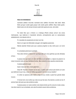 Dice Ifá


                                            II II
                                             I I
                                            II I
                                           II II
                                        IWORIOBOKÁ


           REZA DE IWORIBOKÁ

           Iworiboká adifafun Orunmilá. Iworiboká boko adifafun Orunmilá. Adie elebó. Babá
           Boká gunugun axabá gagá gungun aká axabá gueko adifafun Aleyo ibaba gueko.
           Babá bueko emi elé domiyé domiyé axabá ledé apatá pina ewe, ebó elebó.



           Foi neste Odu que o inhame e a malanga (Planta arácea comum nas zonas
intertropicais, cujo tubérculo é importante alimento, principalmente para os camponeses)
estabeleceram uma disputa entre si.

           É o resultado do acoplamento de Iwori com Iká.

           Este é um signo de infelicidade conjugal e de tragédias passionais.

           Manda assentar Oxóssi para que a pessoa progrida na vida, tenha paz e um amor
sincero.

           A curiosidade pode levar à perdição.

           Para obter dinheiro e fartura tem que fazer ebó com cinco galinhas que são ofertadas
à Oxun.

           A pessoa tem que levar um ramo de flores a um cemitério e, depois de passá-lo no
corpo invocando todos os seus familiares mortos, deve colocá-lo numa sepultura abandonada.

           A pessoa gosta de caçar.

           Quem mata com ferro, morre pelo ferro.

           Disse Ifá: "Quando o homem sai de casa, a mulher pode colocar para dentro um outro
que desfruta do que é seu, come do melhor que possui e do fruto de seu trabalho".

           A mulher se apaixona pelo melhor amigo de seu marido e pode ficar grávida deste
homem.

           O homem tem uma mulher que, toda vez que faz sexo, fica doente ou sente-se mal. É
preciso fazer ebó para que este problema acabe.

           A pessoa possui um sexto sentido muito desenvolvido que lhe avisa de muitas coisas,
mas deve reprimir sua curiosidade, pois esta lhe poderá causar sérios problemas.




                                                                                 Página 128 de 633
 