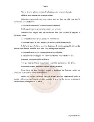 Dice Ifá


            Não se deve ter goteiras em casa. O telhado deve ser sempre restaurado.

            Deve-se andar sempre com a cabeça coberta.

            Determina envolvimento com uma mulher que tem tudo na vida, mas que foi
abandonada por outro homem.

            A própria família atrapalha o desenvolvimento da pessoa.

            Existe alguém que sempre se atravessa em seu caminho.

            Determina uma viagem cheia de dificuldades, mas, com o auxílio de Elegbara, a
vitória será obtida.

            As noites são sempre longas, parecendo intermináveis.

            A pessoa é adepta de outra religião onde é muito querida e reconhecida.

            É Yemanjá quem fecha os caminhos da pessoa. É preciso apaziguá-la oferecendo-
lhe dois galos brancos, dois obís, duas velas e uáji. Entrega-se numa praia.

            A pessoa alimenta sonhos impossíveis de serem realizados.

            É preciso muito cuidado para não ser expulso do local onde trabalha ou vive.

            Prenuncia nascimento de filhos gêmeos.

            Tem que tratar os filhos com igualdade e encaminhá-los nas coisas dos Orixás.

            Para cliente do sexo masculino, assinala impotência sexual.

            Para cliente do sexo feminino, assinala a existência de fibromas, quistos ou
furúnculos. Muito cuidado com quistos nos seios.

            O bem está na casa da pessoa. Tem que fazer ebó em casa para que todo o bem ali
penetre e ali permaneça. Durante sete dias seguidos deve-se mandar ao mar as sobras de
comida de casa, entregando-as a Olokun.




                                                                                Página 131 de 633
 
