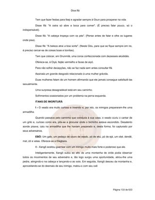 Dice Ifá


              Tem que fazer festas para Ibeji e agradar sempre à Oxun para prosperar na vida.

              Disse Ifá: "A ostra só abre a boca para comer". (É preciso falar pouco, só o
indispensável).

              Disse Ifá: "A cabeça tropeça com os pés". (Pense antes de falar e olhe os lugares
onde pisa).

              Disse Ifá: "A beleza atrai a boa sorte". (Neste Odu, para que se fique sempre em ire,
é preciso cercar-se de coisas boas e bonitas).

              Tem que colocar, em Orunmilá, uma coroa confeccionada com dezesseis ekodidés.

              Oferece-se, à Oiyá, feijão vermelho e favas de aiyó.

              Para não sofrer decepções, não se faz nada sem antes consultar Ifá.

              Assinala um grande desgosto relacionado à uma mulher grávida.

              Duas mulheres falam de um homem afirmando que ele jamais consegue satisfazê-las
sexualmente.

              Uma surpresa desagradável está em seu caminho.

              Sofrimentos ocasionados por um problema na perna esquerda.

              ITANS DE IWORITURÁ

              I - O veado era muito curioso e inxerido e, por isto, os inimigos prepararam-lhe uma
armadilha.

              Quando passava pelo caminho que conduzia à sua casa, o veado ouviu o cantar de
um grilo e, curioso como era, pôs-se a procurar onde o bichinho estava escondido. Desatento
aonde pisava, caiu na armadilha que lhe haviam preparado e, desta forma, foi capturado por
seus adversários.

              EBÓ: Um galo, um pedaço de couro de veado, pó de ekú, pó de ejá, um obé, dendê,
mel, otí e velas. Oferece-se a Elegbara.

              II - Xangô aceitou guerrear com um inimigo muito mais forte e poderoso que ele.

              Inteligentemente, Xangô subiu ao alto de uma montanha de onde podia observar
todos os movimentos de seu adversário e, tão logo surgiu uma oportunidade, atirou-lhe uma
pedra, atingindo-o na cabeça e lançando-o ao solo. Em seguida, Xangô desceu da montanha e,
aproveitando-se do desmaio de seu inimigo, matou-o com seu oxê




                                                                                    Página 133 de 633
 