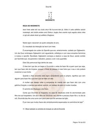 Dice Ifá


                                                  I II
                                                   I I
                                                  II I
                                                  I II
                                               IWORIRETE


           REZA DE IWORIRETE

           Iwori Irete adaé ebí osu dudu ekun fibí kurumá tele ijó. Xeke irí xake adifafun akukó
           mokekejé, ekó tolofe aniake omó Olokun, bogbo Awo eranko eiyé xagobo aluku inika
           ni ejá okó abele ikokó eji adifafun Elegbara.



           Neste signo nasceram as quatro estações do ano.

           É o resultado da interação de Iwori com Irete.

           É encarregado de cuidar do Oponifá que era, anteriormente, cuidado por Ogbewórin.
Um dia Oxun embriagou Ogbewórin com aguardente, enfeitiçou-o com seus encantos femininos
e roubou o oponifá. Revoltado, Ogbewórin começou a destruir a casa de Oxun, sendo contido
por Iworirete que, recuperando o tabuleiro, passou a ser o seu guardião.

           Este Odu prenuncia fogo dentro de casa.

           O Awo tem que dar um bagre a Orunmilá e, antes de fazer Ifá a quem quer que seja,
tem que fazer ebó de limpeza, porque o Orixá da pessoa é mais forte que o seu e isto poderá
ocasionar a sua morte.

           Quando o Awo encontra este signo consultando para si próprio, significa que vem
alguém para fazer Ifá e que tem que ser feito um ebó.

           A mulher que deseja voltar à companhia do marido tem que fazer ebó com uma
galinha d'angola, a camisa que estiver usando, um pedaço de pano e muitas moedas.

           É caminho de Obaluaye e de Oxun.

           Conta que Orunmilá se hospedou na casa de Oduduwa onde foi atormentado pelo
filho de sua hospedeira. Um dia o filho de Oduduwa caiu doente e precisou fazer Ifá e, no dia do
orô, Orunmilá deu-lhe uma surra com paus para que lhe servisse de lição.
                                                                                                11
           É por isso que muitos Awos são simbolicamente espancados na cerimônia de Ijojé .



           11 - Ritual realizado na cerimônia de iniciação ao culto de Orunmilá.




                                                                                   Página 134 de 633
 
