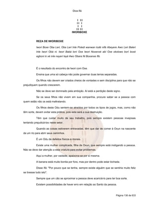 Dice Ifá


                                              I II
                                             II I
                                               I I
                                             II II
                                          IWORIBOXE


           REZA DE IWORIBOXE

           Iwori Boxe Oba Leri, Oba Leri Inle Poledi wanwan lodé nifá Abeyere Awo Leri Baleri
           Inle Iwori Obá ni. Iwori Babá loní Oxe Iwori Noxenxé abí Oxe okolowo borí boxé
           egboni in xé inle nayeri layé Awo Obara Ni Boxanxe Ifá.



           É o resultado do encontro de Iwori com Oxe.

           Ensina que uma só cabeça não pode governar duas terras separadas.

           Os filhos não devem ser criados cheios de vontades e sem disciplina para que não se
prejudiquem quando crescerem.

           Não se deve ser dominado pela ambição. Aí está a perdição deste signo.

           Se os seus filhos não vivem em sua companhia, procure saber se a pessoa com
quem estão não os está maltratando.

           Os filhos deste Odu sentem-se atraídos por todos os tipos de jogos, mas, como não
têm sorte, devem evitar esta prática, pois esta será a sua destruição.

           Têm que cuidar muito de seu trabalho, pois sempre existem pessoas invejosas
tentando prejudicá-los neste setor.

           Quando as coisas estiverem entravadas, têm que dar de comer à Oxun na nascente
de um rio para abrir seus caminhos.

           É um Odu de defeitos físicos e morais.

           Existe uma mulher complicada, filha de Oxun, que sempre está instigando a pessoa.
Não se deve dar atenção a esta criatura para evitar problemas.

           Aqui a mulher, por vaidade, apaixona-se por si mesma.

           A banana está muito bonita por fora, mas por dentro pode estar bichada.

           Disse Ifá: "Por pouco que se tenha, sempre existe alguém que se sentiria muito feliz
se tivesse tudo isto".

           Sempre que um cão se aproximar a pessoa deve acariciá-lo para ter boa sorte.

           Existem possibilidades de haver erro em relação ao Santo da pessoa.



                                                                              Página 136 de 633
 