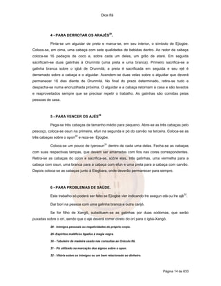 Dice Ifá




                                                         28
           4 - PARA DERROTAR OS ARAJÉS .

           Pinta-se um alguidar de preto e marca-se, em seu interior, o símbolo de Ejiogbe.
Coloca-se, em cima, uma cabaça com sete qualidades de bebidas dentro. Ao redor da cabaça
coloca-se 16 pedaços de coco e, sobre cada um deles, um grão de ataré. Em seguida
sacrificam-se duas galinhas à Orunmilá (uma preta e uma branca). Primeiro sacrifica-se a
galinha branca sobre o igbá de Orunmilá; a preta é sacrificada em seguida e seu ejé é
derramado sobre a cabaça e o alguidar. Acendem-se duas velas sobre o alguidar que deverá
permanecer 16 dias diante de Orunmilá. No final do prazo determinado, retira-se tudo e
despacha-se numa encruzilhada próxima. O alguidar e a cabaça retornam à casa e são lavados
e reaproveitados sempre que se precisar repetir o trabalho. As galinhas são comidas pelas
pessoas de casa.



                                             29
           5 - PARA VENCER OS AJÉS

           Pega-se três cabaças de tamanho médio para pequeno. Abre-se as três cabaças pelo
pescoço, coloca-se osun na primeira, efun na segunda e pó do carvão na terceira. Coloca-se as
                            30
três cabaças sobre o opon        e reza-se Ejiogbe.
                                                    31
           Coloca-se um pouco de iyerosun                dentro de cada uma delas. Fecha-se as cabaças
com suas respectivas tampas, que devem ser amarradas com fios nas cores correspondentes.
Retira-se as cabaças do opon e sacrifica-se, sobre elas, três galinhas, uma vermelha para a
cabaça com osun, uma branca para a cabaça com efun e uma preta para a cabaça com carvão.
Depois coloca-se as cabaças junto à Elegbara, onde deverão permanecer para sempre.



           6 - PARA PROBLEMAS DE SAÚDE.
                                                                                                    32
           Este trabalho só poderá ser feito se Ejiogbe vier indicando Ire axegun otá ou Ire ajê .

           Dar borí na pessoa com uma galinha branca e outra carijó.

           Se for filho de Xangô, substituem-se as galinhas por duas codornas, que serão
puxadas sobre o orí, sendo que o ejé deverá correr direto do orí para o igbá-Xangô.

           28 - Inimigos pessoais ou negatividades do próprio corpo.

           29- Espíritos maléficos ligados à magia negra.

           30 - Tabuleiro de madeira usado nas consultas ao Oráculo Ifá.

           31 - Pó utilizado na marcação dos signos sobre o opon.

           32 - Vitória sobre os inimigos ou um bem relacionado ao dinheiro.




                                                                                       Página 14 de 633
 