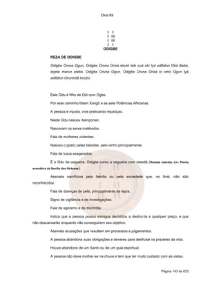 Dice Ifá



                                                 I I
                                                 I II
                                                 I II
                                                 I I
                                               ODIGBE

             REZA DE ODIGBE

             Odigbe Orona Ogun. Odigbe Orona Orixá ekuté lelé ouá okí Iyá adifafun Oká Babá,
             eiyele marun elebó. Odigbe Oruna Ogun, Odigbe Oruna Orixá lo omó Ogun Iyá
             adifafun Orunmilá lorubo.



             Este Odu é filho de Odi com Ogbe.

             Por este caminho falam Xangô e as sete Potências Africanas.

             A pessoa é injusta, vive praticando injustiças.

             Neste Odu nasceu Xamponan.

             Nasceram os seres malévolos.

             Fala de mulheres violentas.

             Nasceu o gosto pelas bebidas, pelo vinho principalmente.

             Fala de luxos exagerados.

             É o Odu da cegueira. Odigbe curou a cegueira com resedá ( Reseda odarata, Lin. Planta
aromática da família das litráceas).

             Assinala sacrifícios pela família ou pela sociedade que, no final, não são
reconhecidos.

             Fala de doenças de pele, principalmente de lepra.

             Signo de vigilância e de investigações.

             Fala de egoísmo e de discórdia.

             Indica que a pessoa possui inimigos decididos a destruí-la a qualquer preço, e que
não descansarão enquanto não conseguirem seu objetivo.

             Assinala acusações que resultam em processos e julgamentos.

             A pessoa abandona suas obrigações e deveres para desfrutar os prazeres da vida.

             Houve abandono de um Santo ou de um guia espiritual.

             A pessoa não deve molhar-se na chuva e tem que ter muito cuidado com as vistas.



                                                                                 Página 143 de 633
 
