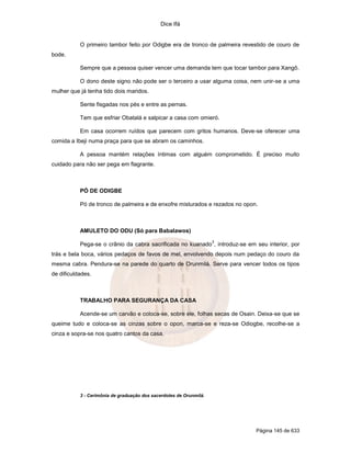Dice Ifá


           O primeiro tambor feito por Odigbe era de tronco de palmeira revestido de couro de
bode.

           Sempre que a pessoa quiser vencer uma demanda tem que tocar tambor para Xangô.

           O dono deste signo não pode ser o terceiro a usar alguma coisa, nem unir-se a uma
mulher que já tenha tido dois maridos.

           Sente fisgadas nos pés e entre as pernas.

           Tem que esfriar Obatalá e salpicar a casa com omieró.

           Em casa ocorrem ruídos que parecem com gritos humanos. Deve-se oferecer uma
comida a Ibeji numa praça para que se abram os caminhos.

           A pessoa mantém relações íntimas com alguém comprometido. É preciso muito
cuidado para não ser pega em flagrante.



           PÓ DE ODIGBE

           Pó de tronco de palmeira e de enxofre misturados e rezados no opon.



           AMULETO DO ODU (Só para Babalawos)
                                                                    3
           Pega-se o crânio da cabra sacrificada no kuanado , introduz-se em seu interior, por
trás e bela boca, vários pedaços de favos de mel, envolvendo depois num pedaço do couro da
mesma cabra. Pendura-se na parede do quarto de Orunmilá. Serve para vencer todos os tipos
de dificuldades.



           TRABALHO PARA SEGURANÇA DA CASA

           Acende-se um carvão e coloca-se, sobre ele, folhas secas de Osain. Deixa-se que se
queime tudo e coloca-se as cinzas sobre o opon, marca-se e reza-se Odiogbe, recolhe-se a
cinza e sopra-se nos quatro cantos da casa.




           3 - Cerimônia de graduação dos sacerdotes de Orunmilá.




                                                                             Página 145 de 633
 