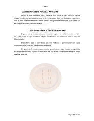 Dice Ifá


            LAMPARINA DAS SETE POTÊNCIAS AFRICANAS

           Dentro de uma panela de barro, coloca-se: uma gema de ovo, azougue, óleo de
linhaça, óleo de soja, vinho-seco e água benta. Durante sete dias, acende-se uma mecha e se
pede às Sete Potências Africanas: "Assim como o azougue não fica tranqüilo, que fulano não
encontre paz, enquanto não me conceder................ "



                        COMO CUIDAR DAS SETE POTÊNCIAS AFRICANAS

           Pega-se sete pratos, coloca-se dentro deles um pouco de mel e marca-se, em todos
eles, sobre o mel, o signo rezado de Odigbe. Sacrificam-se três pombos e corre-se o ejé em
todos os pratos.

           Desta forma está-se convidando as Sete Potências a permanecerem em casa,
montando guarda, cada uma com sua arma específica.

           No quarto de Orunmilá, colocam-se sete quartinhas com água fresca e uma pedrinha
de carvão vegetal dentro. Espalha-se milho seco por toda a casa, varrendo-se depois, de dentro
para fora, até a rua.




                                                                             Página 146 de 633
 