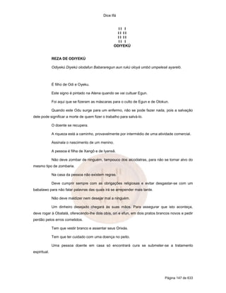 Dice Ifá


                                                    II I
                                                    II II
                                                    II II
                                                    II I
                                                  ODIYEKÚ


              REZA DE ODIYEKÚ

              Odiyekú Diyekú olodafun Babararegun aun rukú oloyá umbó umpelesé ayareló.



              É filho de Odi e Oyeku.

              Este signo é pintado na Atena quando se vai cultuar Egun.

              Foi aqui que se fizeram as máscaras para o culto de Egun e de Olokun.

              Quando este Odu surge para um enfermo, não se pode fazer nada, pois a salvação
dele pode significar a morte de quem fizer o trabalho para salvá-lo.

              O doente se recupera.

              A riqueza está a caminho, provavelmente por intermédio de uma atividade comercial.

              Assinala o nascimento de um menino.

              A pessoa é filha de Xangô e de Iyansã.

              Não deve zombar de ninguém, tampouco dos alcoólatras, para não se tornar alvo do
mesmo tipo de zombaria.

              Na casa da pessoa não existem regras.

              Deve cumprir sempre com as obrigações religiosas e evitar desgastar-se com um
babalawo para não falar palavras das quais irá se arrepender mais tarde.

              Não deve maldizer nem desejar mal a ninguém.

              Um dinheiro desejado chegará às suas mãos. Para assegurar que isto aconteça,
deve rogar à Obatalá, oferecendo-lhe dois obís, orí e efun, em dois pratos brancos novos e pedir
perdão pelos erros cometidos.

              Tem que vestir branco e assentar seus Orixás.

              Tem que ter cuidado com uma doença no peito.

              Uma pessoa doente em casa só encontrará cura se submeter-se a tratamento
espiritual.




                                                                                Página 147 de 633
 