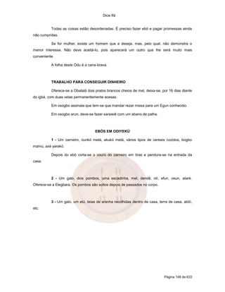 Dice Ifá


          Todas as coisas estão desordenadas. É preciso fazer ebó e pagar promessas ainda
não cumpridas.

          Se for mulher, existe um homem que a deseja, mas, pelo qual, não demonstra o
menor interesse. Não deve aceitá-lo, pois aparecerá um outro que lhe será muito mais
conveniente.

          A folha deste Odu é a cana-brava.



          TRABALHO PARA CONSEGUIR DINHEIRO

          Oferece-se a Obatalá dois pratos brancos cheios de mel, deixa-se, por 16 dias diante
do igbá, com duas velas permanentemente acesas.

          Em osogbo assinala que tem-se que mandar rezar missa para um Egun conhecido.

          Em osogbo arun, deve-se fazer saraieiê com um abano de palha.



                                    EBÓS EM ODIYEKÚ

          1 - Um carneiro, ounkó metá, akukó metá, vários tipos de cereais cozidos, bogbo
mamú, axé yarakó.

          Depois do ebó corta-se o couro do carneiro em tiras e pendura-se na entrada da
casa.



          2 - Um galo, dois pombos, uma escadinha, mel, dendê, otí, efun, osun, ataré.
Oferece-se a Elegbara. Os pombos são soltos depois de passados no corpo.



          3 - Um galo, um etú, teias de aranha recolhidas dentro de casa, terra de casa, abití,
etc.




                                                                              Página 148 de 633
 