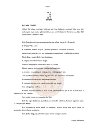Dice Ifá


                                              II I
                                              I II
                                              I II
                                              II I
                                             ODIORÍ


           REZA DE ODIORÍ

           Odiorí, Odi ofoyu nowá yení obá oyú lelé. Inle Alabanijó, omólogú Yekú, omó Inle
           sokun yeré ofujú ni ainá Iyá Inle lodafun. Axe axirí lelé ojueró. Obá aina oná, Obá Odé
           lodafun Inle. Kaferefun Osain.



           Este Odu determina que a pessoa tenha que cultuar Yemanjá e Orunmilá.

           É filho de Odi e Iwori.

           É o caminho, através do qual, Orunmilá quis impor a bondade no mundo.

           Determina que se faça orô aos ancestrais consangüíneos e da família espiritual.

           Neste Odu o barco não tinha onde atracar.

           É o signo dos traficantes de drogas.

           Assinala doenças na barriga e ao redor da cintura.

           Mostra guerras, fenômenos e transformações súbitas.

           A pessoa é enganada pelo cônjuge, mas está cega para isto.

           Tem os olhos cerrados, crê em alguma coisa que é contrária à realidade.

           Existe traição em sua casa e entre seus amigos.

           É irrequieta como um rio, mas encontrará o que deseja.

           Sua cabeça está confusa.

           Existem pessoas vivendo às suas custa, desfrutando do que é seu e usufruindo o
resultado do seu trabalho.

           Seu caráter muda com o passar dos dias.

           Este é o signo do tabaco. Quando o Awo encontra este Odu, fuma um cigarro e sopra
a fumaça sobre Xangô.

           Em cerimônia de atefá, akofá ou awofakan, quando surge este signo, todos os
presentes devem fumar um cigarro.

           Fala da flor-d’água que tem hora para abrir e hora para fechar.



                                                                                Página 149 de 633
 