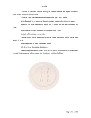 Dice Ifá


           O caráter da pessoa é como a flor-d’água, variando sempre, em alguns momentos
tudo nega e em outros, tudo concede.

           Existe um Egun que interfere na sorte da pessoa e que a deixa doente.

           Neste Odu as árvores nascem e são dizimadas por pragas, só restando as raízes.

           A pessoa não deve colher folhas depois das 18 horas, pois isto lhe trará atraso de
vida.

           A pessoa teve muitas e diferentes ocupações durante a vida.

           Assinala sofrimento das hemorróidas.

           Fala da disputa de um terreno em que dois irmãos mataram o pai ou a mãe pela
posse da terra.

           A pessoa padece de dores lombares e artrites.

           Não deve tomar chuva para não adoecer.

           Para fortalecimento sexual, indica o uso de chá da raiz de milho branco, durante três
meses. Durante este período, a pessoa não deve ingerir bebidas alcoólicas.




                                                                               Página 150 de 633
 