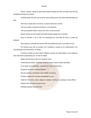 Dice Ifá


           Devem, sempre, deixar-se guiar pela própria intuição pois têm um Egun que lhes faz
revelações através dos sonhos.

           As filhas deste Odu têm que amarrar seus maridos para não serem abandonadas por
eles.

           Este Odu é regido pelo mar bravio, a pessoa sofre dos ouvidos.

           Têm que cultuar e oferecer sacrifícios a uma palmeira.

           Têm que assentar Osain e tomar borí com um obí somente.

           Devem banhar-se com omieró que tenha levado sangue de um pombo.

           Para os homens o ire é viver em companhia de uma filha de Oxun e cuidar de
Azawani.

           Aqui nasceu a confusão dos sexos onde se acredita que tudo o que brilha é ouro.

           Os homens que não se excitam com mulheres é porque já se relacionaram com
homossexuais que lhes fizeram um feitiço.

           É preciso cuidado em não manter relações sexuais com efeminados ou com lésbicas
para não serem prejudicados por um ato de traição.

           Neste caminho faz-se ebó com qualquer coisa.

           A folha seca se dobra. A pessoa, antes de morrer, terá as mãos retorcidas.

           É um signo de imoralidades. A pessoa tem maus sentimentos.

           Enquanto se dorme o inimigo trabalha.

           Odu de calúnias, de traições e de trabalho excessivo.

           Os filhos, depois de crescidos, atrapalham os pais.

           Disse Ifá: "As mães, mesmo depois de mortas, continuam a proteger os seus filhos."

           Odiroso não conheceu a própria mãe.

           Assinala doenças nos testículos.




                                                                               Página 152 de 633
 