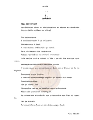 Dice Ifá


                                            II I
                                            II II
                                             I II
                                             I I
                                         ODIWÓNRIN


           REZA DE ODIWÓNRIN

           Odi Owónrin awo faxé Ikú. Ikú omó Sarebakú faxé Ikú. Awo omó Ikú Aberere nilaye
           Inle. Awo faxé Ikú omó Oyeku obá ni Xangô.



           Aqui nasceu o garrote.

           É resultado do encontro de Odi com Owónrin.

           Assinala proteção de Xangô.

           A pessoa é vaidosa e não cumpre o que promete.

           Perde tudo na vida por faltar com a verdade.

           Pode ser processada por não saldar seus compromissos.

           Sofre prejuízos morais e materiais por falar o que não deve acerca de outras
pessoas.

           Assinala perdas ocasionadas por menosprezo a outrem.

           A pessoa esquece seus compromissos com Exú e com os Orixás, e isto lhe traz
osogbo ofo.

           Deve-se usar um colar de búzios.

           A pessoa não é compreendida por ninguém, o que lhe causa muita tristeza.

           Possui caráter ambíguo.

           Tem que assentar Osain.

           Não deve fazer nada que não queira fazer mesmo sendo obrigada.

           Não deve dar garantias nem aval a ninguém.

           As mulheres deste signo não têm sorte no casamento e, suas filhas, são iguais a
elas.

           Têm que fazer akofá.

           Por este caminho se oferece um cacho de bananas para Xangô.




                                                                             Página 153 de 633
 