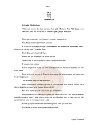 Dice Ifá


                                              II I
                                              II II
                                              II II
                                               I I
                                           ODIKANRAN


            REZA DE ODIKANRAN

            Odikanran kamayé bi Awo Menorá, Awo Iyabí Madawá, Awo Abiti Laiye, omó
            Maiyagba, omó Inle. Ibaí Babá Ifá omó Mosagbá Agbeiye. Nifá odara.



            Neste signo nasceram o vinho seco, a cerveja e a aguardente.

            Resulta do encontro de Odi com Okanran.

            É o Odu do orombeye (manga) ( Árvore da família das terebintaceas, originária das Índias),
oferecem-se mangas para Yemanjá e Oxun.

            Neste Odu quem trabalha é Ogun.

            O Awo tem que ter sempre um obí em seu Ifá.

            Seus irmãos de Ifá consideram-no sujo e tentam prejudicá-lo.

            É alvo de muita calúnia.

            Esteve empenhado numa luta com um babalorixá que lhe fez um trabalho que não
surtiu efeito.

            Deve lembrar-se sempre de Orunmilá e agradecer-lhe pelas graças e a proteção que
lhe tem dispensado.

            Três mulheres disputam a sua atenção.

            Antes de atender a qualquer chamada na porta de casa, deve verificar quem é, para
não ser pego de surpresa numa situação desagradável.

            Não deve aceitar de volta uma mulher que o abandonou.

            Um parente adquiriu doença contagiosa que o levará à morte. Essa pessoa deve ser
assistida enquanto viver, e seu enterro deverá ser providenciado com o maior carinho. Isto
garantirá a boa sorte da pessoa para toda a vida.

            Em ire ajê representa entrada de dinheiro grande. Tem que fazer ebó.

            Em osogbo ija indica uma guerra que se aproxima.




                                                                                    Página 157 de 633
 
