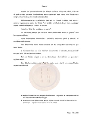 Dice Ifá


            Existem três pessoas iniciadas que desejam o mal de uma quarta. Olofin, que tudo
vê, está zangado com elas. As três vão ser abandonadas pela sorte e suas vidas ficarão, para
sempre, influenciadas pelos mais diversos osogbos.

            Assinala destruição do organismo, quer seja por doença incurável, quer seja por
acidente imposto como castigo dos Orixás. Pode também ser influência de um Egun enviado por
alguém para induzir a pessoa à prática do suicídio.
                                                              5
            Neste Odu Orixá Okô amaldiçoou os ararás .
                                                                                                       6
            Por este motivo, sempre que nasce um ararará, tem que ser levado ao Igbodun , para
livrar-se da maldição.

            Indica enfermidades relacionadas à circulação sangüínea (veias e artérias), ao
coração e aos brônquios.

            Para defender-se destes males coloca-se, em Ifá, uma guitarra de brinquedo que
tenha cordas.

            O Awo deste signo não pode morar em apartamentos ou sobrados, tem que residir
em casa baixa, que tenha quintal de terra.

            Tem que oferecer um galo ao seu obé de matança e é um afilhado seu quem deve
sacrificar a ave.

            Se o Odu for mantido em ire, o Awo vive muitos anos e faz Ifá em muitos afilhados
até a idade avançada.




            5 - Termo usado em Cuba para designar os descendentes e seguidores do culto pertencente aos
                ewe-fon, conhecidos no Brasil como jêjes.

            6 - Quarto reservado ao Orixá ou ainda, floresta sagrada reservada ao culto dos Orixás. Quer nos
                parecer que, a segunda versão, no caso, faça mais sentido.




                                                                                           Página 158 de 633
 