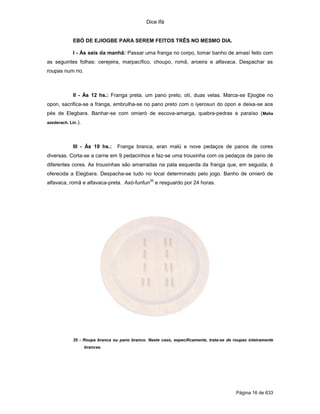 Dice Ifá


             EBÓ DE EJIOGBE PARA SEREM FEITOS TRÊS NO MESMO DIA.

             I - Às seis da manhã: Passar uma franga no corpo, tomar banho de amasí feito com
as seguintes folhas: cerejeira, marpacífico, choupo, romã, aroeira e alfavaca. Despachar as
roupas num rio.



             II - Às 12 hs.: Franga preta, um pano preto, otí, duas velas. Marca-se Ejiogbe no
opon, sacrifica-se a franga, embrulha-se no pano preto com o iyerosun do opon e deixa-se aos
pés de Elegbara. Banhar-se com omieró de escova-amarga, quebra-pedras e paraíso (Melia
azederach. Lin.).




             III - Às 19 hs.:    Franga branca, eran malú e nove pedaços de panos de cores
diversas. Corta-se a carne em 9 pedacinhos e faz-se uma trouxinha com os pedaços de pano de
diferentes cores. As trouxinhas são amarradas na pata esquerda da franga que, em seguida, é
oferecida a Elegbara. Despacha-se tudo no local determinado pelo jogo. Banho de omieró de
                                                 35
alfavaca, romã e alfavaca-preta. Axó-funfun e resguardo por 24 horas.




             35 - Roupa branca ou pano branco. Neste caso, especificamente, trata-se de roupas inteiramente
                    brancas.




                                                                                         Página 16 de 633
 