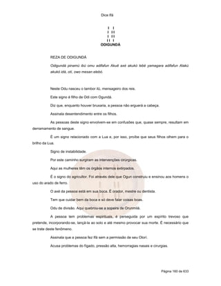 Dice Ifá


                                             I I
                                            I II
                                            I II
                                            II I
                                         ODIGUNDÁ


           REZA DE ODIGUNDÁ

           Odigundá pinamú ibú omu adifafun Akuê axé akukó lebé yamagara adifafun Alakú
           akukó idá, otí, owo mesan elebó.



           Neste Odu nasceu o tambor ilú, mensageiro dos reis.

           Este signo é filho de Odi com Ogundá.

           Diz que, enquanto houver bruxaria, a pessoa não erguerá a cabeça.

           Assinala desentendimento entre os filhos.

           As pessoas deste signo envolvem-se em confusões que, quase sempre, resultam em
derramamento de sangue.

           É um signo relacionado com a Lua e, por isso, proíbe que seus filhos olhem para o
brilho da Lua.

           Signo de instabilidade.

           Por este caminho surgiram as intervenções cirúrgicas.

           Aqui as mulheres têm os órgãos internos extirpados.

           É o signo do agricultor. Foi através dele que Ogun construiu e ensinou aos homens o
uso do arado de ferro.

           O axé da pessoa está em sua boca. É orador, mestre ou dentista.

           Tem que cuidar bem da boca e só deve falar coisas boas.

           Odu de divisão. Aqui quebrou-se a sopeira de Orunmilá.

           A pessoa tem problemas espirituais, é perseguida por um espírito trevoso que
pretende, incorporando-se, lançá-la ao solo e até mesmo provocar sua morte. É necessário que
se trate deste fenômeno.

           Assinala que a pessoa fez Ifá sem a permissão de seu Olorí.

           Acusa problemas do fígado, pressão alta, hemorragias nasais e cirurgias.




                                                                               Página 160 de 633
 