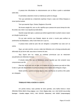 Dice Ifá


              A pessoa tem dificuldades no relacionamento com os filhos e perde a autoridade
sobre eles.

              É submetida a abandono moral ou material por parte do cônjuge.

              Tem que submeter-se a tratamento espiritual, limpar a casa com folhas litúrgicas e
tomar banhos lustrais.

              Tem que assentar Ogun, Oxóssi, Elegbara e Orunmilá.

              Se trouxer osogbo Ikú, arun ou ofo, significa que a pessoa tem pouco tempo de vida.
Ikú anda a seu redor e sua sepultura já está aberta.

              Quando surge este signo, a pessoa que estiver jogando bate no próprio corpo e sopra
em direção à porta da rua.

              Foi por este caminho que Obatalá, depois de correr o mundo para verificar os
sentimentos dos Babalawos, voltou muito triste com o que viu.

              A pessoa deve cuidar-se para não ser obrigada a compartilhar sua casa com os
outros.

              Ogun, por este caminho, anuvia a visão dos feiticeiros com a fumaça produzida pelo
defumador de pó de lerí adié, saco-saco e incenso de Java.

              Aqui, Eguns sem luz, matam as mulheres promíscuas que se relacionam
sexualmente com diferentes homens.

              É através deste Odu que os Babalawos punem àqueles que não cumprem seus
compromissos com Ifá.

              Para isto, faz-se ebó com um galo, otí e objetos de uso da pessoa que está em falta.
O ebó e o galo são despachados na porta da pessoa e seus objetos são entregues a Ogun.

              Neste caminho, quando se deseja alguma coisa, sacrifica-se um pombo a Ilê e pede-
se o desejado.




              TRABALHO PARA A SAÚDE E A SORTE



              Um pombo branco, duas panelas de barro grandes, uma toalha branca e doze
diferentes folhas (álamo (Ficus religiosa - Lin.), irosun (Baphia nitida - Lin.), ewe karodo (erva de São
Domingos - Comelina elegans. H.P.K.),     ewe odundun (Kalanchoe), ewe tabaté (rompe-saraguey)




                                                                                      Página 161 de 633
 