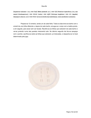 Dice Ifá


(Eupatorium odoratum - Lin.), ewe ibajó (Melia azederath. Lin.), ewe nijé (Partenium hysteroforus, Lin.), ewe
xaworô (Cardiospermum),    ewe dubué (malva), ewe agbê (Echinops longifolius), ewe oro (algodão)
(Gossipium arborum, Lin) e ewe kikan (árvore da família das terebintáceas, muito semelhante à ameixeira).



            Prepara-se 12 omierós, sendo um de cada folha. Todos os dias toma-se banho com o
omieró de uma folha diferente e, depois de cada banho, enxuga-se o corpo com a toalha pondo-
a em seguida, para secar sem ser lavada. Recolhe-se as folhas que sobrarem de cada banho e
vai-se juntando numa das panelas misturando tudo. No décimo segundo dia faz-se sarayeye
com o pombo, sacrifica-se sobre as folhas que sobraram, já misturadas, e despacha-se no local
determinado pelo jogo.




                                                                                         Página 162 de 633
 