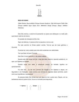 Dice Ifá


                                                     II I
                                                      I II
                                                     II II
                                                     II I
                                                    ODIKÁ


            REZA DE ODIKÁ

            Odiká Okoloiu Opuá adifafun Orixaye tinxeme Aiyalorun. Obá nifá tinxemo Olofin Obá
            Orixaye adifafun Egun Oiyba Orun. Maferefun Xangô Orixaye, Obaye. Adifafun
            Oduduwa.



            Este Odu ensinou o costume de apresentar os iyawos aos atabaques e a razão pele
qual devem vestir-se de branco.

            É resultado da interação de Odi e Iká.

            Signo de disfarces. A pessoa entra na sepultura e torna a sair.

            Por este caminho os Orixás pedem comida. Tem-se que dar duas galinhas a
Orunmilá.

            É preciso ter muito cuidado para não sofrer acidentes com eletricidade.

            Tem que fazer orô para Yemanjá.

            Este Odu é muito destrutivo e não possui cabeça.

            Quando este Odu surge num itá, o Awo não deve marcá-lo, devendo substituí-lo, no
opon, por Ogbetua ou Ejiogbe.

            Quando surge num atefá, é substituído porque, na verdade, significa um
aprisionamento.

            Foi este Odu - ao dar borí, primeiro em Ejiogbe e em Ogbetuá e depois, em
Ogundafun e em Osalogbe - quem ensinou aos homens os segredos desta cerimônia, assim
como sua importância e necessidade.

            As pessoas deste Odu tomam borí com água do mar e peixe seco. Depois, com as
barbatanas secas do peixe do borí, faz-se um amuleto para segurança.



               7 - Ogbetua : *    *    - Ejiogbe:    *   *
                             *   * *                 *   *
                             *    *                  *   *
                             *    *                  *   *




                                                                                 Página 163 de 633
 
