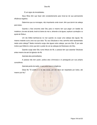 Dice Ifá


                 É um signo de imoralidades.

              Seus filhos têm que fazer ebó constantemente para livrar-se de sua permanente
influência negativa.

              Determina que os morcegos, não importando onde vivam, têm que dormir de cabeça
para baixo.

              Quando o Awo encontra este Odu para si mesmo tem que pegar um bastão de
madeira e, às seis da tarde, levá-lo à beira do mar e, atirando-o às águas, suplicar a proteção e a
ajuda de Olokun.

              Um dia Odiká banhava-se no mar quando viu surgir uma cabeça das águas. No
mesmo instante ouviu uma voz que dizia: "Eu sou Oduduwa e meu caminho está representado
nesta outra cabeça!" Neste momento surgiu das águas outra cabeça, que era Odu. É por este
motivo que Odiká é o único que tem o poder de ver as cabeças de Oduduwa e de Odu.

              Quando surge este Odu numa feitura de Ifá, a pessoa tem que assentar Oduduwa
antes mesmo de sair do Igbodun de Ifá.

              Assinala atos premeditados.

              A pessoa não tem pudor, pratica atos criminosos e é perseguida por sua própria
consciência.

              Assinala perda da razão, o que pode levar à indigência.

              Disse Ifá: "O coelho é o rei das covas, por isto deve ser respeitado por todos, até
mesmo por Ikú."




                                                                                 Página 164 de 633
 