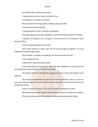 Dice Ifá


             As mulheres são o caminho da sepultura.

             A pessoa tem que tomar, sempre, banhos de mar.

             É protegida por Yemanjá e por Olokun.

             Não se pode comer manga, quiabo e feijão de casca vermelha.

             A sorte está no local de trabalho.

             A pessoa gosta de roubar, é teimosa e persistente.

             Este Odu exige que seus filhos respeitem e reverenciem todos os filhos de Yemanjá.

             A pessoa vive brigando com o cônjuge e, se ainda está em sua companhia, é por
causa dos filhos.

             Tem que assentar Elegbara e Orunmilá.

             Deve evitar caluniar ou roubar, para não ter que sair fugido de alguém, ou ver-se
impedido de freqüentar algum lugar.

             Deve oferecer, à Yemanjá, uma galinha com farinha de milho bem fina.

             O bem chega pelo mar.

             Odisá não tem direito de receber Olofin.

             O awo deste Odu não procria em Ifá. Não pode fazer afilhados e, se os faz, Orunmilá
não os reconhece como iniciados, a iniciação é uma farsa.

             As pessoas deste Odu são farsantes e gostam de usar os outros para atingirem seus
objetivos.

             Aqui nasceu a megalomania. A pessoa tem mania de grandeza, quer ser a maior em
tudo, suas coisas têm que ser maiores e melhores que a dos outros, mas tudo isto é fruto de seu
desequilíbrio mental.

             Está a um passo da loucura e não sabe reconhecer qualidades nos outros.

             São exibicionistas e falam demais, não exitando em mentir para exaltar seus poderes.

             Têm que retratar-se para não terminarem sozinhos e abandonados na velhice.




                                                                                Página 166 de 633
 