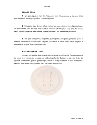 Dice Ifá


              EBÓS DE ODISÁ

              1 - Um galo, água do mar, flor-d’água, ewe eran (Cleusine índica, L. Gaartah.), vários
tipos de cereais, batata (Edulys, Choisi.) e diversos panos.



              2 - Dois galos, água do mar, folhas, mel, contas, panos, dois pombos, água de lagoa,
um tamborzinho, terra de casa, ewe odundun, ewe ewe ( Mirabilis jalapa, Lin.), ewe imo (imo de
Oxun),   romerillo (espécie de planta silvestre, excelente para pasto e para uso medicinal) e moedas.



              3 - Um galo, uma galinha, um pombo, quatro pintos, uma gaiola, penas de gavião e
moedas. Sacrificam-se os bichos para Elegbara, colocam-se as penas e tudo o mais na gaiola e
despacha-se no lugar determinado pelo jogo.



              4 - PARA AGRADAR OGUN

              Um galo, um alguidar, sete ovos de galinha caipira, um obí, dendê. Escrever nos ovos
as coisas e os nomes das pessoas que estão atrapalhando. Colocam-se os ovos dentro do
alguidar, sacrifica-se o galo no igbá de Ogun, coloca-se no alguidar sobre os ovos e despacha-
se numa linha férrea, sobre os trilhos, para que o trem destrua tudo.




                                                                                           Página 167 de 633
 