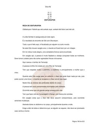 Dice Ifá


                                            II I
                                            II II
                                             I II
                                            II I
                                        ODITURUPON


          REZA DE ODITURUPON

          Odibatrupon Yabolé apu eté axikale xeyé, axikale kilé foloni owó kilé otó.



          A união familiar é assegurada por este signo.

          É o resultado do encontro de Odi com Oturukpon.

          Tudo o que é feito aqui, é fiscalizado por alguém no outro mundo.

          Se este Odu trouxer osogbo arun, o doente só ficará bom por um milagre.

          Em ire indica muita alegria, uma verdadeira fortuna será encontrada.

          Em osogbo ejó, a pessoa é muito faladeira e deseja conquistar todas as mulheres.
Deve tomar cuidado para não sofrer agressões físicas e bruxarias.

          Aqui nasceu o tambor de Yemanjá.

          A pessoa é órfã e foi criada por uma filha de Yemanjá.

          Tem que respeitar muito o padrinho, a madrinha e principalmente a mulher que o
criou.

          Quando este Odu surge para um enfermo, o Awo não pode fazer nada por ele, pois
pode ocorrer uma troca - o doente se recupera e o Awo vai em seu lugar.

          Neste Odu as úlceras são perfuradas dentro do corpo.

          A pessoa tem seus pensamentos dominados pela maldade.

          Orunmilá avisa que um grande perigo ameaça sua vida.

          Tem que fazer xirê em homenagem a Xangô, com fartura de comidas.

          Em osogbo avisa que o Awo não deve assumir compromissos, pois ocorrerão
sensíveis mudanças.

          Assinala dores no abdome e no corpo, principalmente durante a noite.

          Exige união de todos e determina que, se alguém se separar, não deve ser pranteado
caso venha a morrer.




                                                                                 Página 168 de 633
 
