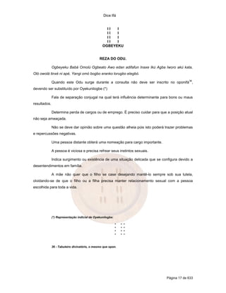 Dice Ifá


                                                   II  I
                                                   II  I
                                                   II  I
                                                   II  I
                                                 OGBEYEKU


                                               REZA DO ODU.

              Ogbeyeku Babá Omolú Ogbeato Awo edan adifafun Inaxe Ikú Agba Iworo akú kata,
Oló owolá tinxé ni apé, Yangi omó bogbo eranko lorugbo elegbó.
                                                                                             36
              Quando este Odu surge durante a consulta não deve ser inscrito no oponifá ,
devendo ser substituído por Oyekunilogbe (*)

              Fala de separação conjugal na qual terá influência determinante para bons ou maus
resultados.

              Determina perda de cargos ou de emprego. É preciso cuidar para que a posição atual
não seja ameaçada.

              Não se deve dar opinião sobre uma questão alheia pois isto poderá trazer problemas
e repercussões negativas.

              Uma pessoa distante obterá uma nomeação para cargo importante.

              A pessoa é viciosa e precisa refrear seus instintos sexuais.

              Indica surgimento ou existência de uma situação delicada que se configura devido a
desentendimentos em família.

              A mãe não quer que o filho se case desejando mantê-lo sempre sob sua tutela,
olvidando-se de que o filho ou a filha precisa manter relacionamento sexual com a pessoa
escolhida para toda a vida.




              (*) Representação indicial de Oyekunilogbe:

                                                            *   *   *
                                                            *   *   *
                                                            *   *   *
                                                            *   *   *



              36 - Tabuleiro divinatório, o mesmo que opon.




                                                                                Página 17 de 633
 