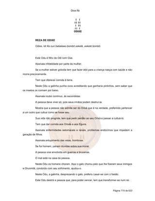 Dice Ifá


                                                I I
                                              II II
                                               I II
                                               II I
                                              ODIXE


           REZA DE ODIXE

           Odixe, Idi Xe oun babalawo bombô xeketé, xeketé bombô.



           Este Odu é filho de Odi com Oxe.

           Assinala infidelidade por parte da mulher.

           Se a mulher estiver grávida tem que fazer ebó para a criança nasça com saúde e não
morra precocemente.

           Tem que oferecer comida à terra.

           Neste Odu a galinha punha ovos acreditando que ganharia pintinhos, sem saber que
os insetos os comiam por baixo.

           Assinala roubo contínuo, ás escondidas.

           A pessoa deve viver só, pois seus irmãos podem destruí-la.

           Mostra que a pessoa não admite ser do Orixá que é na verdade, preferindo pertencer
a um outro que cultua como se fosse seu.

           Sua vida não progride, tem que pedir perdão ao seu Orixá e passar a cultuá-lo.

           Tem que dar comida aos Orixás e aos Eguns.

           Assinala enfermidades estomacais e renais, problemas endócrinos que impedem a
geração de filhos.

           Assinala entupimento das veias, trombose.

           Se for homem, pairam dúvidas sobre sua moral.

           A pessoa vive envolvida em guerras e bruxarias.

           O mal está na casa da pessoa.

           Neste Odu os homens choram. Aqui o galo chorou pelo que lhe fizeram seus inimigos
e Orunmilá, condoído com seu sofrimento, ajudou-o.

           Neste Odu, a galinha, desprezando o galo, preferiu casar-se com o faisão.

           Este Odu destrói a pessoa que, para poder vencer, tem que transformar-se num rei.



                                                                               Página 174 de 633
 