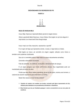 Dice Ifá


                             DESVENDANDO OS SEGREDOS DE IFÁ

                                                PARTE V



                                                  I I
                                                  I I
                                                 II II
                                                 II II
                                             IROSUN MEJI


           REZA DE IROSUN MEJI

           Irosun Meji, Oiyerosun Apantaritá Bebé ojorokó to begbe loiokun.

           Olokun apantaritá Bebé Oiyerosun, Irosun Olokun Oxe bogbo mo iyé tutu eleguré ni
           meji kokolo lo xe Iewá lowá Orixá Xangô dukpé.



                                                                         1
           Irosun meji é um Odu masculino, representa o oponifá

           É um signo de fogo que representa a tarde, o ocaso, e rege todos os metais.

           Está ligado ao irosun, pó vermelho de origem vegetal, utilizado como tintura e
também como poderoso cicatrizante.

           Sua cor é o vermelho-vinho e rege todas as coisas naturalmente vermelhas.

           Comanda a derrubada de árvores.

           Fala de acidentes, de violência, revoluções e derramamento de sangue.

           É um signo perigoso que impõe sofrimentos atrozes. Sua negatividade pode ser
neutralizada pelo pó branco do efun.

           Proíbe que seus filhos visitem cemitérios, já que foi ele quem, ensinou aos homens, o
costume de cavarem sepulturas para enterrarem os mortos.
                                                          2
           Neste Odu nasceu o ritual do itútu (Intoto) .



           1 - Tabuleiro de madeira com entalhes nas bordas, encimado pela figura representativa de Exú,
              utilizado pelos babalawos nos procedimentos divinatórios e ritualísticos.

           2 - Ritual fúnebre que tem por finalidade apaziguar o morto e encaminhá-lo em seu novo plano de
              existência.




                                                                                          Página 178 de 633
 