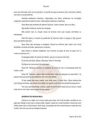 Dice Ifá


deve ser enterrada, junto com os pombos, no quintal da casa da pessoa, tudo muito bem coberto
com efun e mel de abelhas.

           Assinala problemas cardíacos, inflamações nos olhos, problemas na circulação
sangüínea, paralisia do sistema motor, inflamações cerebrais e intestinais.

           Seus filhos são proibidos de saltarem buracos, valas e fossas. Isto é um tabu.

           Não podem andar por dentro de mangues.

           Não podem roer ou chupar ossos de animais nem usar roupas vermelhas ou
alaranjadas.

           Este Odu gerou a mentira ao pretender ter domínio sobre o sangue e não possuir
faca para fazê-lo escorrer.

           Seus filhos são animados e exaltados, deixam-se dominar pela cólera com muita
facilidade, tornando-se então, agressivos e violentos.

           Aqui nasceu o pássaro dregbawe, que inventou os jogos de azar ao jogar com a
morte e continuar vivo.

           O papagaio odidé, de penas vermelhas, veio ao mundo por este Odu.

           É caminho de Oiyá, Oxóssi, Obaluaye, Osain e Yemanjá.

           Os Eguns se comunicam por este signo.

           Disse Ifá: "Ninguém conhece os mistérios do fundo do mar. A curiosidade pode lhe
custar a vida".

           Disse Ifá: "Quando a águia está encolerizada, todos os pássaros se escondem". (A
pessoa deve precaver-se de problemas com uma autoridade).

           O Awo deste Odu deve cultuar, com muito amor, o Orixá Oxun. Deve oferecer-lhe
cinco lenços amarelos, que devem ficar dentro do seu Ifá, junto com uma escadinha pequenina.

           Tem que, periodicamente, colocar o igbá de Orunmilá em baixo de sua cama e, nesta
noite, dormir com duas velas acesas em seu quarto.



           SEGREDO DE IROSUN MEJI

           Coloca-se um pilão com a boca virada para baixo. No fundo do pilão, sacrifica-se um
galo para Xangô e outro para o próprio pilão. Depois, raspa-se o fundo do pilão e amarra-se o pó
obtido dentro de um lenço branco. Este lenço, se passado de forma dissimulada no rosto de uma
mulher, fará com que ela se entregue à pessoa.




                                                                                Página 180 de 633
 