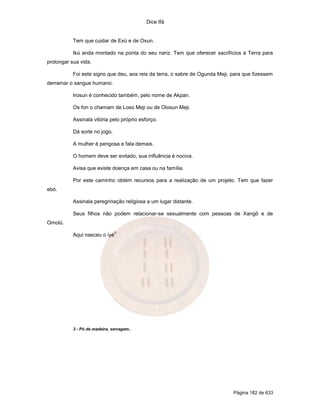 Dice Ifá


           Tem que cuidar de Exú e de Oxun.

           Ikú anda montado na ponta do seu nariz. Tem que oferecer sacrifícios à Terra para
prolongar sua vida.

           Foi este signo que deu, aos reis da terra, o sabre de Ogunda Meji, para que fizessem
derramar o sangue humano.

           Irosun é conhecido também, pelo nome de Akpan.

           Os fon o chamam de Loso Meji ou de Olosun Meji.

           Assinala vitória pelo próprio esforço.

           Dá sorte no jogo.

           A mulher é perigosa e fala demais.

           O homem deve ser evitado, sua influência é nociva.

           Avisa que existe doença em casa ou na família.

           Por este caminho obtém recursos para a realização de um projeto. Tem que fazer
ebó.

           Assinala peregrinação religiosa a um lugar distante.

           Seus filhos não podem relacionar-se sexualmente com pessoas de Xangô e de
Omolú.
                               3
           Aqui nasceu o iyé




           3 - Pó de madeira, serragem..




                                                                              Página 182 de 633
 