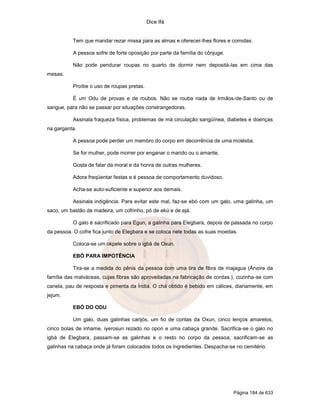 Dice Ifá


          Tem que mandar rezar missa para as almas e oferecer-lhes flores e comidas.

          A pessoa sofre de forte oposição por parte da família do cônjuge.

          Não pode pendurar roupas no quarto de dormir nem depositá-las em cima das
mesas.

          Proíbe o uso de roupas pretas.

          É um Odu de provas e de roubos. Não se rouba nada de Irmãos-de-Santo ou de
sangue, para não se passar por situações constrangedoras.

          Assinala fraqueza física, problemas de má circulação sangüínea, diabetes e doenças
na garganta.

          A pessoa pode perder um membro do corpo em decorrência de uma moléstia.

          Se for mulher, pode morrer por enganar o marido ou o amante.

          Gosta de falar da moral e da honra de outras mulheres.

          Adora freqüentar festas e é pessoa de comportamento duvidoso.

          Acha-se auto-suficiente e superior aos demais.

          Assinala indigência. Para evitar este mal, faz-se ebó com um galo, uma galinha, um
saco, um bastão de madeira, um cofrinho, pó de ekú e de ejá.

          O galo é sacrificado para Egun, a galinha para Elegbara, depois de passada no corpo
da pessoa. O cofre fica junto de Elegbara e se coloca nele todas as suas moedas.

          Coloca-se um okpele sobre o igbá de Oxun.

          EBÓ PARA IMPOTÊNCIA

          Tira-se a medida do pênis da pessoa com uma tira de fibra de majagua (Árvore da
família das malváceas, cujas fibras são aproveitadas na fabricação de cordas.), cozinha-se com
canela, pau de resposta e pimenta da Índia. O chá obtido é bebido em cálices, diariamente, em
jejum.

          EBÓ DO ODU

          Um galo, duas galinhas carijós, um fio de contas da Oxun, cinco lenços amarelos,
cinco bolas de inhame, iyerosun rezado no opon e uma cabaça grande. Sacrifica-se o galo no
igbá de Elegbara, passam-se as galinhas e o resto no corpo da pessoa, sacrificam-se as
galinhas na cabaça onde já foram colocados todos os ingredientes. Despacha-se no cemitério.




                                                                              Página 184 de 633
 