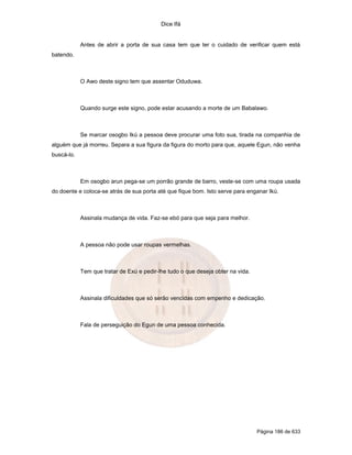 Dice Ifá


            Antes de abrir a porta de sua casa tem que ter o cuidado de verificar quem está
batendo.



            O Awo deste signo tem que assentar Oduduwa.



            Quando surge este signo, pode estar acusando a morte de um Babalawo.



            Se marcar osogbo Ikú a pessoa deve procurar uma foto sua, tirada na companhia de
alguém que já morreu. Separa a sua figura da figura do morto para que, aquele Egun, não venha
buscá-lo.



            Em osogbo arun pega-se um porrão grande de barro, veste-se com uma roupa usada
do doente e coloca-se atrás de sua porta até que fique bom. Isto serve para enganar Ikú.



            Assinala mudança de vida. Faz-se ebó para que seja para melhor.



            A pessoa não pode usar roupas vermelhas.



            Tem que tratar de Exú e pedir-lhe tudo o que deseja obter na vida.



            Assinala dificuldades que só serão vencidas com empenho e dedicação.



            Fala de perseguição do Egun de uma pessoa conhecida.




                                                                                 Página 186 de 633
 