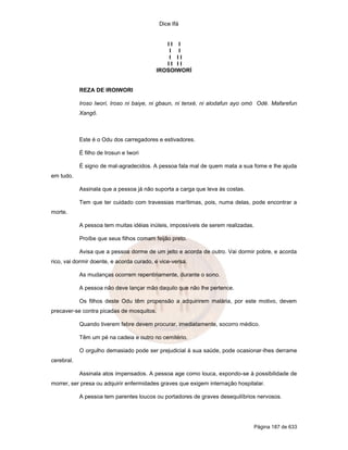 Dice Ifá


                                             II I
                                              I I
                                              I II
                                             II II
                                          IROSOIWORÍ


            REZA DE IROIWORI

            Iroso Iwori, Iroso ni baiye, ni gbaun, ni tenxé, ni alodafun ayo omó Odé. Mafarefun
            Xangô.



            Este é o Odu dos carregadores e estivadores.

            É filho de Irosun e Iwori

            É signo de mal-agradecidos. A pessoa fala mal de quem mata a sua fome e lhe ajuda
em tudo.

            Assinala que a pessoa já não suporta a carga que leva às costas.

            Tem que ter cuidado com travessias marítimas, pois, numa delas, pode encontrar a
morte.

            A pessoa tem muitas idéias inúteis, impossíveis de serem realizadas.

            Proíbe que seus filhos comam feijão preto.

            Avisa que a pessoa dorme de um jeito e acorda de outro. Vai dormir pobre, e acorda
rico, vai dormir doente, e acorda curado, e vice-versa.

            As mudanças ocorrem repentinamente, durante o sono.

            A pessoa não deve lançar mão daquilo que não lhe pertence.

            Os filhos deste Odu têm propensão a adquirirem malária, por este motivo, devem
precaver-se contra picadas de mosquitos.

            Quando tiverem febre devem procurar, imediatamente, socorro médico.

            Têm um pé na cadeia e outro no cemitério.

            O orgulho demasiado pode ser prejudicial à sua saúde, pode ocasionar-lhes derrame
cerebral.

            Assinala atos impensados. A pessoa age como louca, expondo-se à possibilidade de
morrer, ser presa ou adquirir enfermidades graves que exigem internação hospitalar.

            A pessoa tem parentes loucos ou portadores de graves desequilíbrios nervosos.




                                                                               Página 187 de 633
 