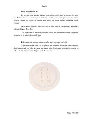 Dice Ifá


          EBÓS DE IROSOIWORÍ

          1 - Um galo, dois pombos brancos, uma galinha, um boneco de madeira, um arco,
uma flecha, uma coroa, uma lança de ferro, pano branco, pano preto, pano vermelho, vários
tipos de cereais, um bastão de madeira, efun, osun, uáji, duas galinhas d'angola e muitas
moedas.

          Sacrifica-se o galo para Exú, um pombo e duas galinhas d'angola para Aganjú e o
outro pombo para Orixá Okô.

          Com a galinha e os demais ingredientes, faz-se ebó, dando sacudimento na pessoa.
Despacha-se no lugar indicado pelo jogo.



          2 - Um galo, dois pombos, milho vermelho, efun, epo-pupá, mel e otí.

          O galo é sacrificado para Exú, os pombos são passados no corpo e soltos com vida.
O milho é colocado nas mãos do cliente que deverá sair e, fingido estar embriagado, espalhar os
grãos pela rua onde mora até chegar à porta de sua casa.




                                                                                 Página 189 de 633
 