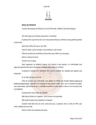 Dice Ifá


                                                  I I
                                                 II I
                                                 II II
                                                  I II
                                               IROSODI


             REZA DE IROSODI

             Irosodi mandulaiye ati Rintoxe oun omó Orunmilá. Adifafun Orunmilá kowaye.



             Por este signo as mulheres assumem o comando.

             A pessoa tem que tomar borí com dois peixes frescos e oferecer duas galinhas pretas
a Orunmilá.

             Este Odu é filho de Irosun com Odi.

             Fala do cedro, que é amargo, e da amêndoa, que é doce.

             Oferece-se doce de amêndoa a Orunmilá, para obter-se uma graça.

             Este é o berço do amor.

             Irosodi vive na água.

             Aqui nasceram os defeitos ósseos nos braços e nas pernas, e a dificuldade que
algumas pessoas têm para manterem a cabeça ereta sobre os ombros.

             A pessoa é tratada com falsidade, tem que ter cuidado em ralação aos lugares que
freqüenta.

             É um Odu do bem e do mal.

             Fala do homem que embrulhou uma pedra em folhas de marabú ( Planta herbácea da
família das leguminosas),   jogando-a na cabeça de seu próprio irmão que, com o impacto do golpe,
caiu desmaiado. Aproveitando-se, o malvado encerrou-o numa caixa e atirou-o ao mar para que
se afogasse.

             A pessoa tem que cuidar de Obatalá.

             Não deve confiar em ninguém, muito menos nos parentes.

             Não pode revelar seus segredos a ninguém.

             Quando este Odu traz ire omó, prenuncia que, a pessoa, tem ou terá um filho que
será a alegria de sua vida.

             Este é o Odu dos coletores de ervas.




                                                                                 Página 190 de 633
 